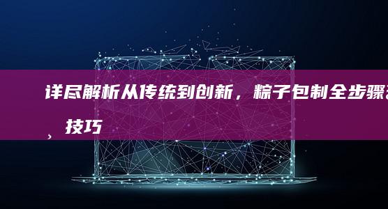 详尽解析：从传统到创新，粽子包制全步骤与技巧全攻略